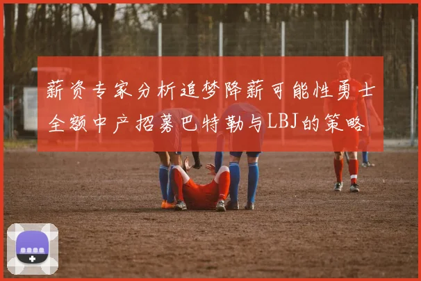 薪资专家分析追梦降薪可能性勇士全额中产招募巴特勒与LBJ的策略