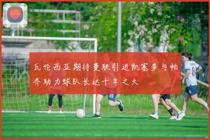 瓦伦西亚期待曼联引进凯塞多与帕乔助力球队长达十年之久