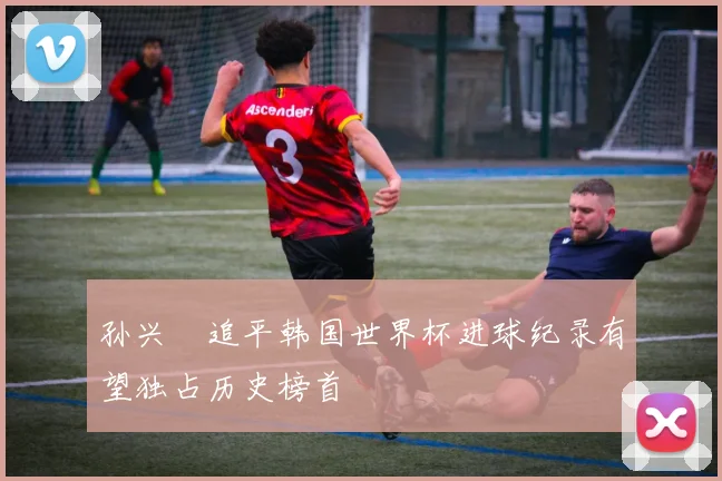 孙兴慜追平韩国世界杯进球纪录有望独占历史榜首