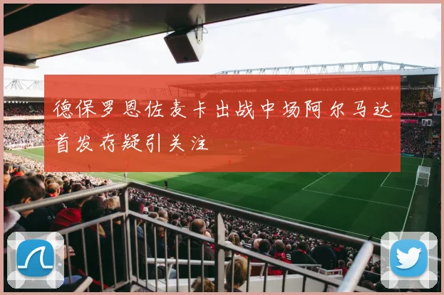 德保罗恩佐麦卡出战中场阿尔马达首发存疑引关注