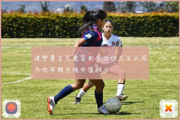 追梦勇言无意冒犯乔治但无法认同杰伦布朗与他价值相当