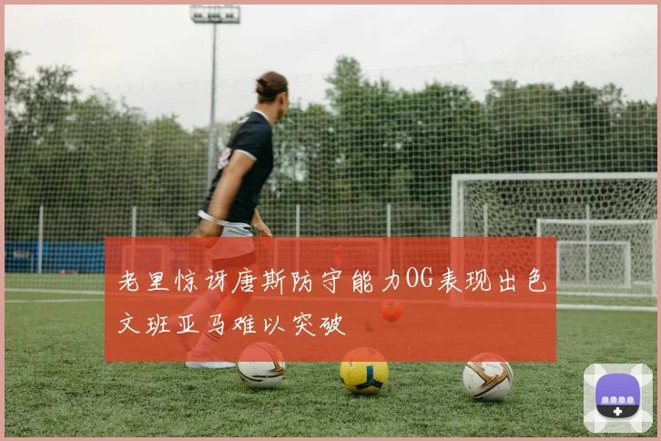 老里惊讶唐斯防守能力OG表现出色文班亚马难以突破
