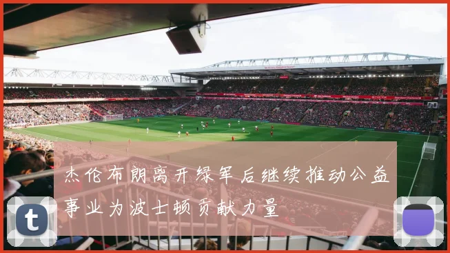 杰伦布朗离开绿军后继续推动公益事业为波士顿贡献力量