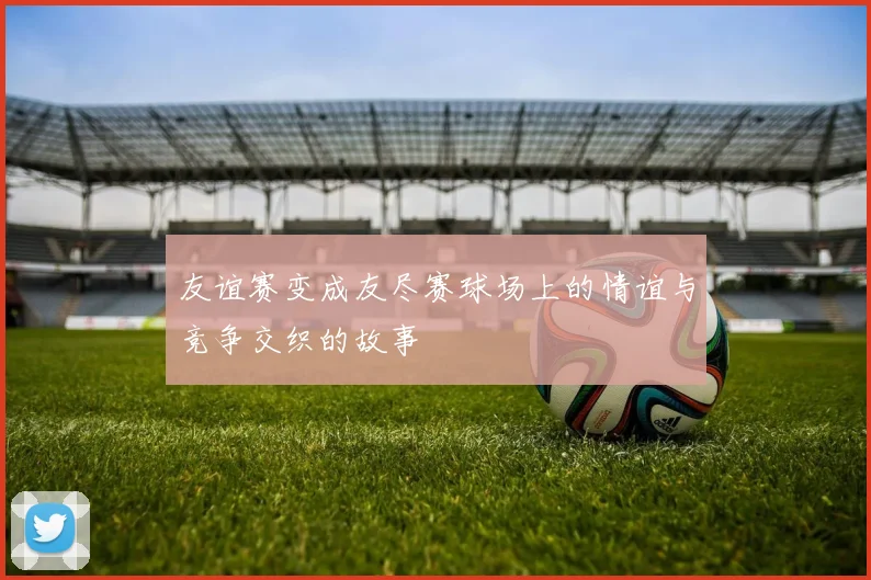 友谊赛变成友尽赛球场上的情谊与竞争交织的故事