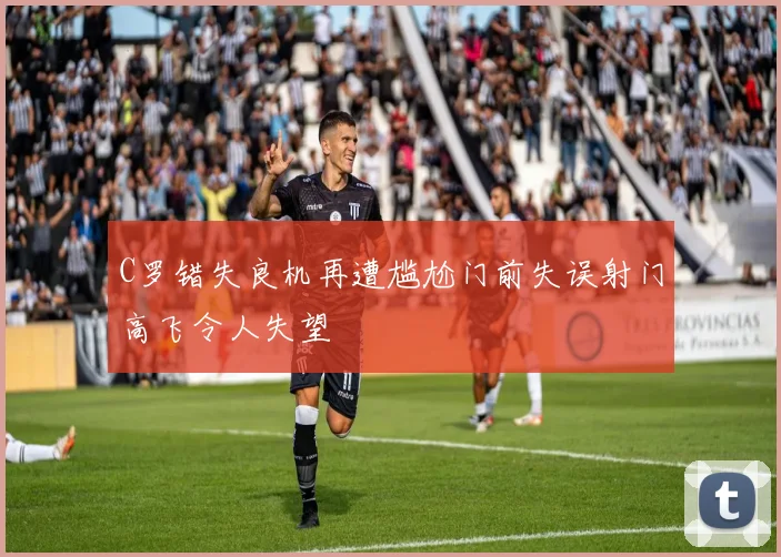 C罗错失良机再遭尴尬门前失误射门高飞令人失望