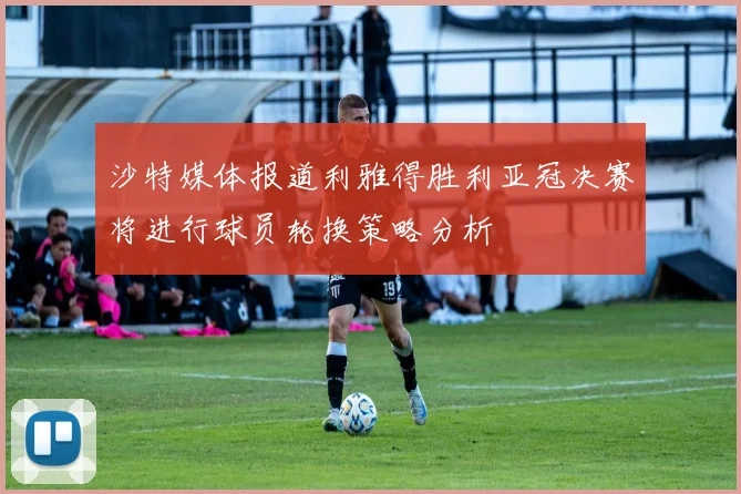 沙特媒体报道利雅得胜利亚冠决赛将进行球员轮换策略分析