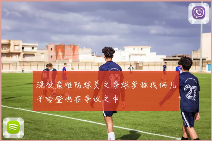 现役最难防球员之争球爹称我俩儿子哈登也在争议之中