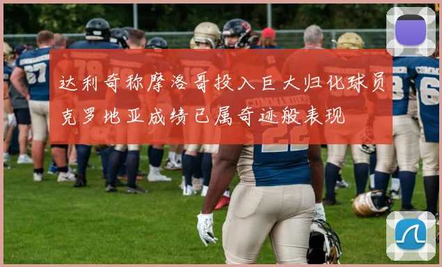 达利奇称摩洛哥投入巨大归化球员克罗地亚成绩已属奇迹般表现